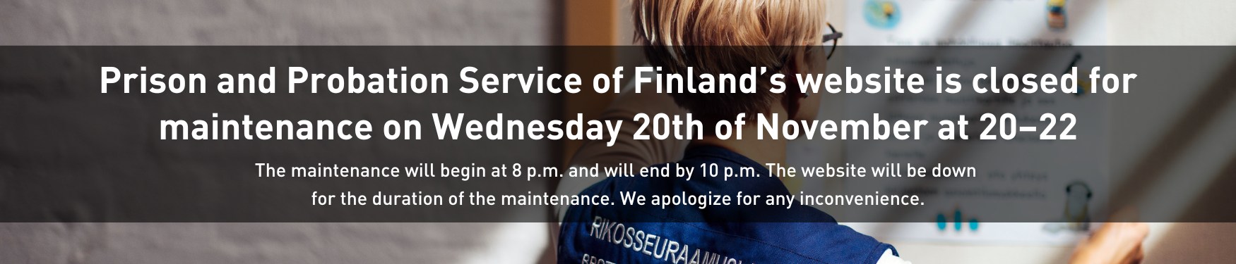 Prison and Probation Service of Finland’s website is closed for maintenance on Wednesday 20th of November at 20–22. The maintenance will begin at 8 p.m. and will end by 10 p.m. The website will be down for the duration of the maintenance. We apologize for any inconvenience.